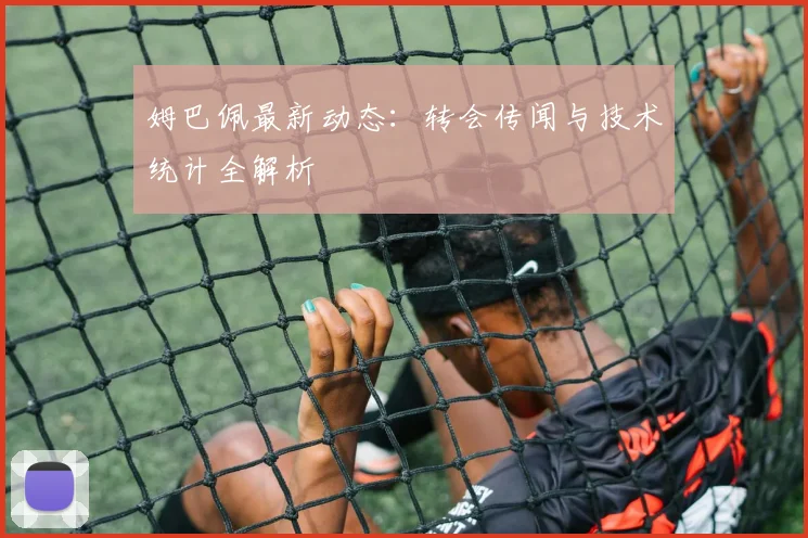 姆巴佩最新动态：转会传闻与技术统计全解析