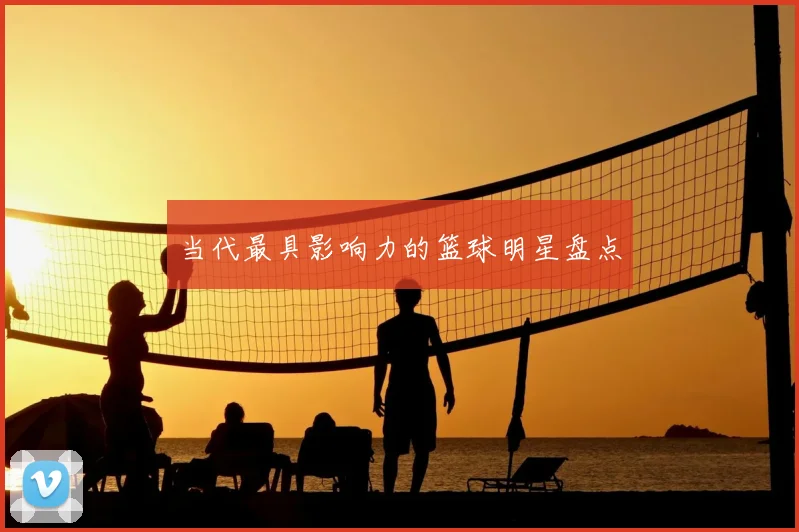当代最具影响力的篮球明星盘点