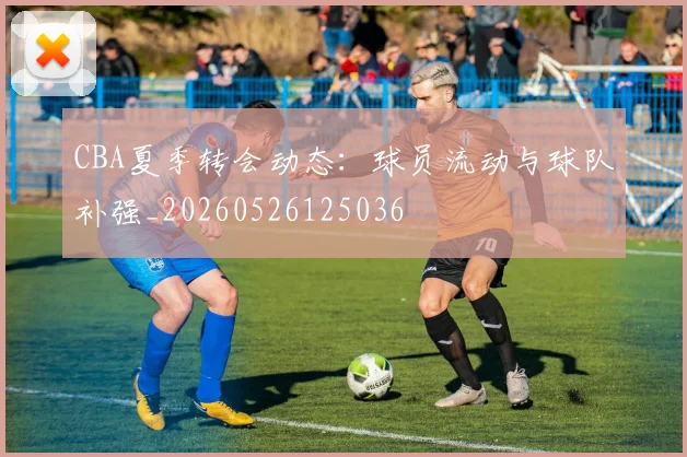 CBA夏季转会动态：球员流动与球队补强_20260526125036