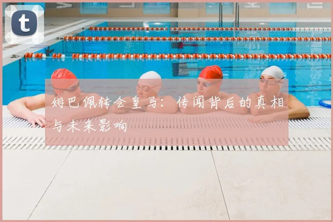 姆巴佩转会皇马：传闻背后的真相与未来影响