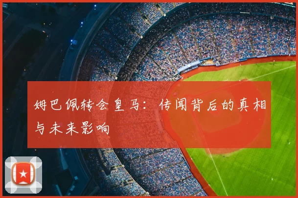 姆巴佩转会皇马：传闻背后的真相与未来影响