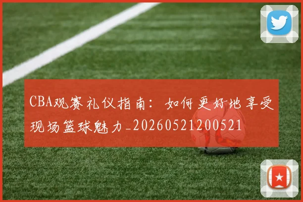 CBA观赛礼仪指南：如何更好地享受现场篮球魅力_20260521200521