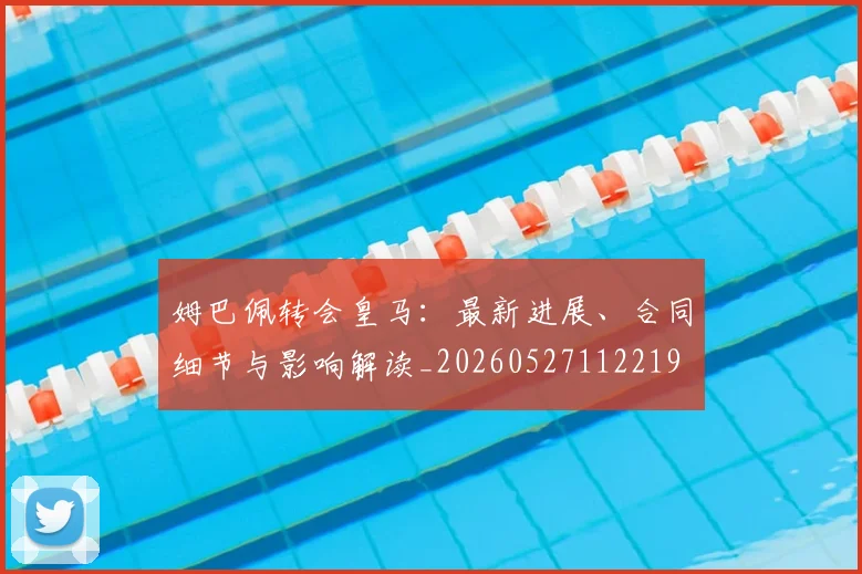 姆巴佩转会皇马：最新进展、合同细节与影响解读_20260527112219
