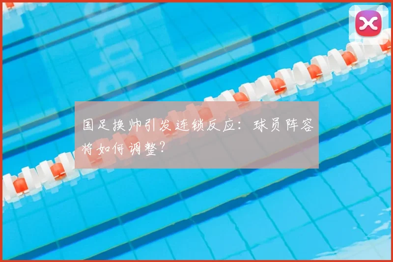 国足换帅引发连锁反应：球员阵容将如何调整？
