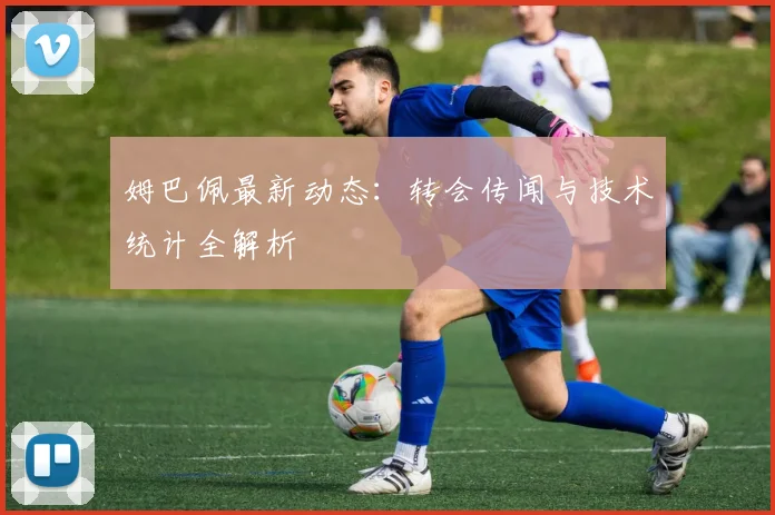 姆巴佩最新动态：转会传闻与技术统计全解析