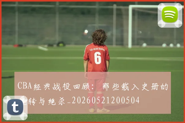 CBA经典战役回顾：那些载入史册的逆转与绝杀_20260521200504