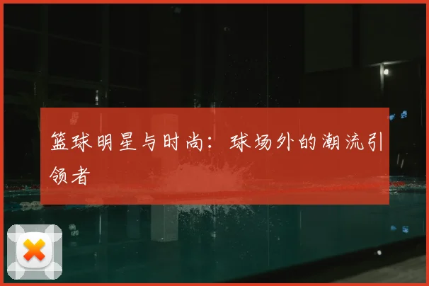 篮球明星与时尚：球场外的潮流引领者