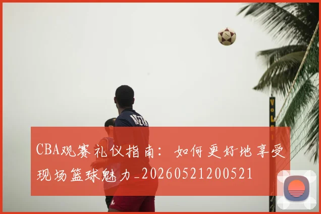 CBA观赛礼仪指南：如何更好地享受现场篮球魅力_20260521200521