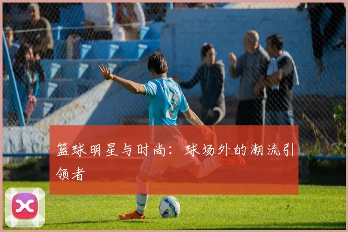 篮球明星与时尚：球场外的潮流引领者