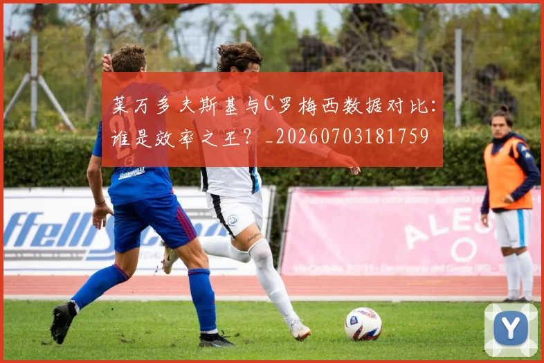 莱万多夫斯基与C罗梅西数据对比：谁是效率之王？_20260703181759