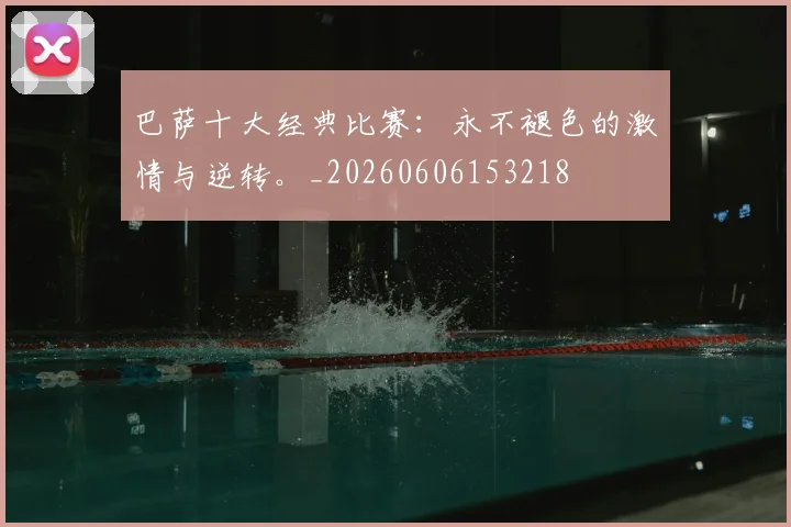 巴萨十大经典比赛：永不褪色的激情与逆转。_20260606153218