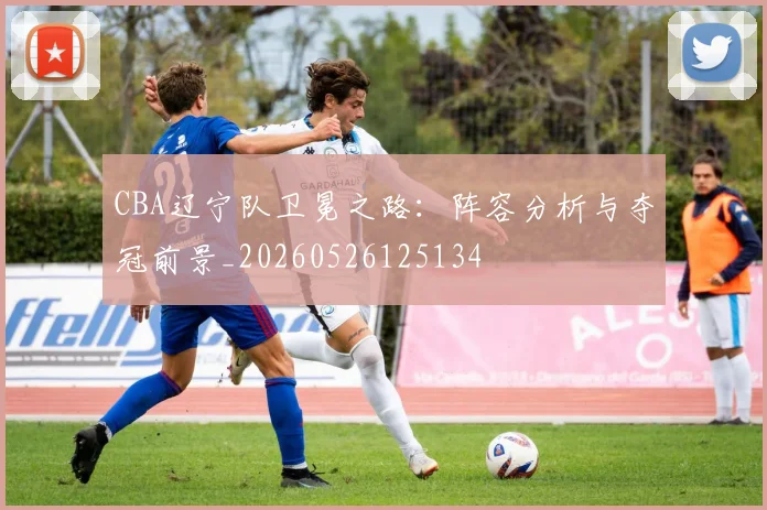 CBA辽宁队卫冕之路：阵容分析与夺冠前景_20260526125134