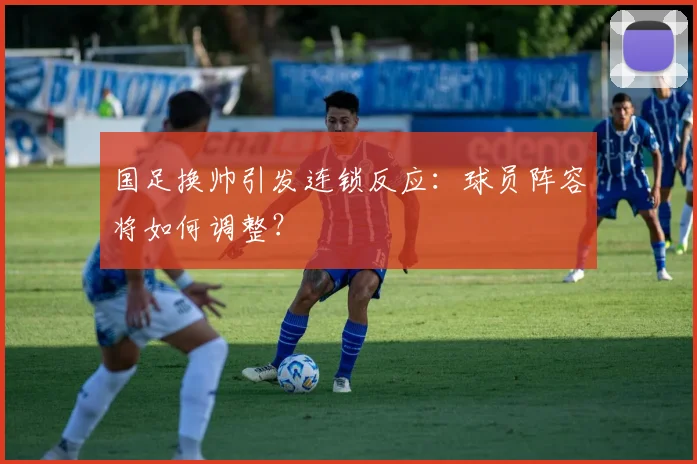 国足换帅引发连锁反应：球员阵容将如何调整？
