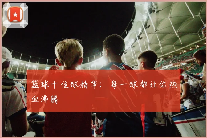 篮球十佳球精华：每一球都让你热血沸腾