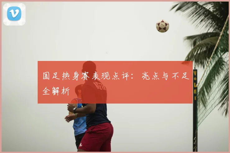 国足热身赛表现点评：亮点与不足全解析