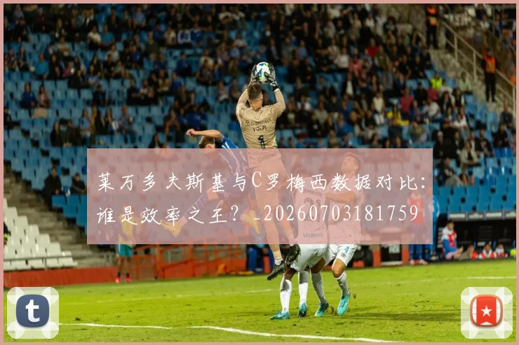 莱万多夫斯基与C罗梅西数据对比：谁是效率之王？_20260703181759